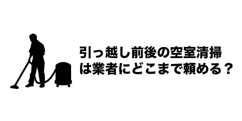 引っ越し前後の空室清掃は業者にどこまで頼める？