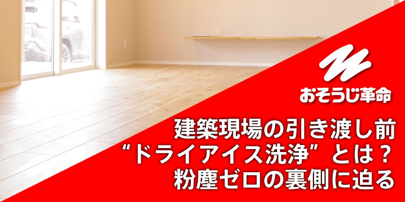 建築現場の引き渡し前“ドライアイス洗浄”とは？粉塵ゼロの裏側に迫る