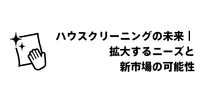 ハウスクリーニングの未来|拡大するニーズと新市場の可能性