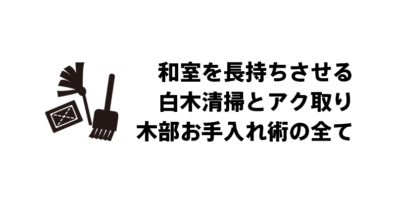 和室を長持ちさせる白木清掃とアク取り木部お手入れ術の全て
