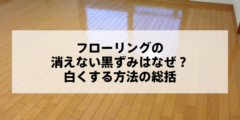 フローリングの消えない黒ずみはなぜ？白くする方法の総括