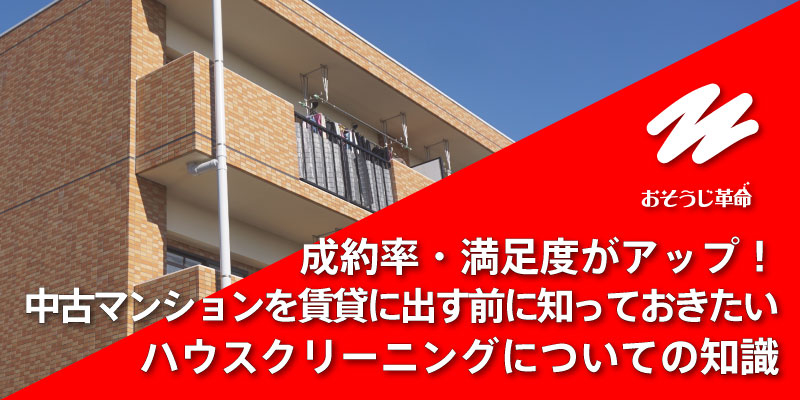 成約率・満足度がアップ！中古マンションを賃貸に出す前に知っておきたいハウスクリーニングについての知識