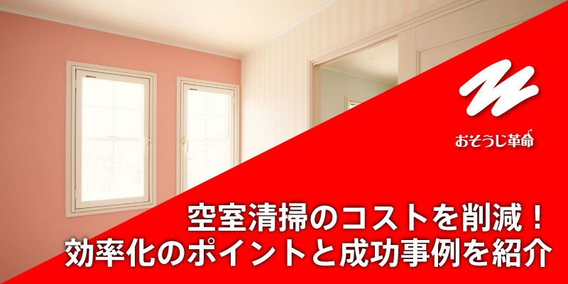 空室清掃のコストを削減！効率化のポイントと成功事例を紹介