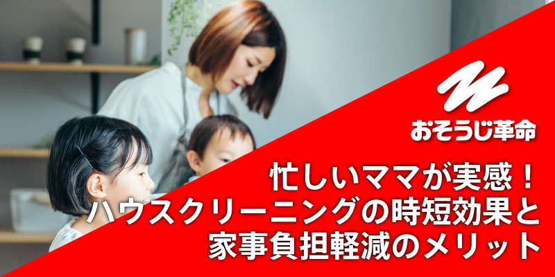 忙しいママが実感！ハウスクリーニングの時短効果と家事負担軽減のメリット