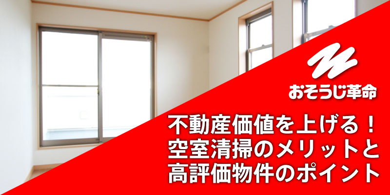 不動産価値を上げる！空室清掃のメリットと高評価物件のポイント