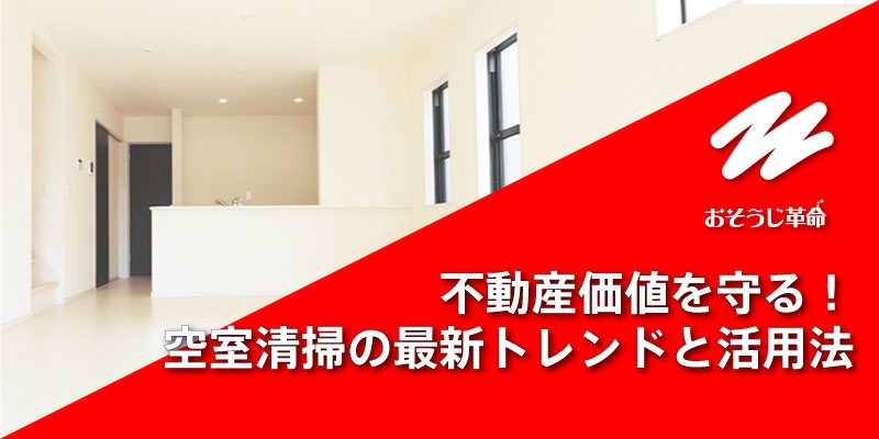 不動産価値を守る！空室清掃の最新トレンドと活用法