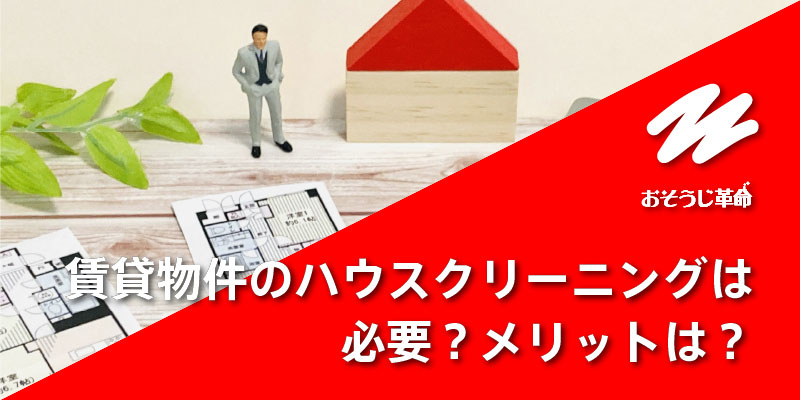 賃貸物件をハウスクリーニングする必要はある？メリットは？