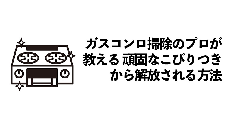 ガスコンロ掃除のプロが教える 頑固なこびりつきから解放される方法    