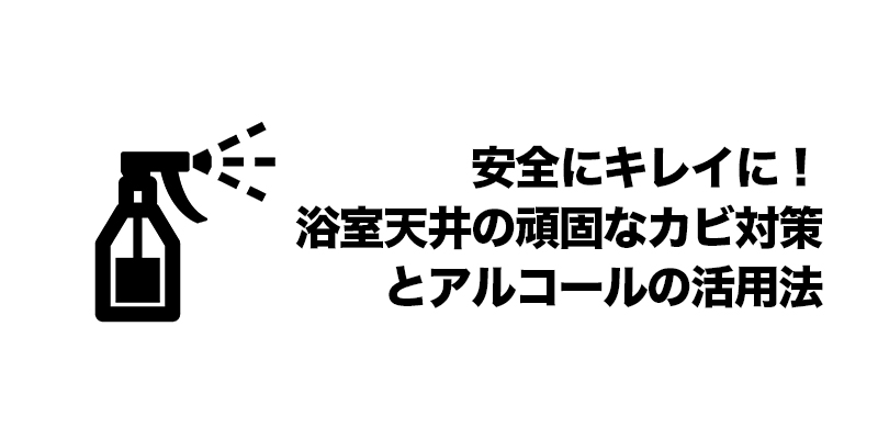 安全にキレイに！浴室天井の頑固なカビ対策とアルコールの活用法    