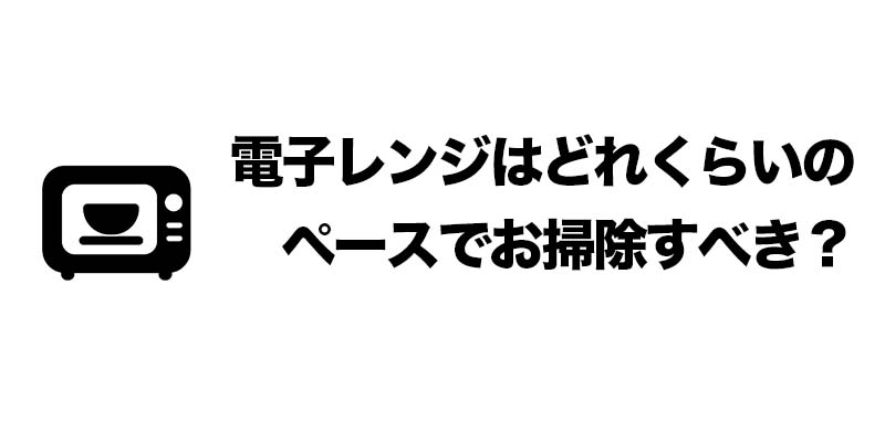 電子レンジはどれくらいのペースでお掃除すべき？