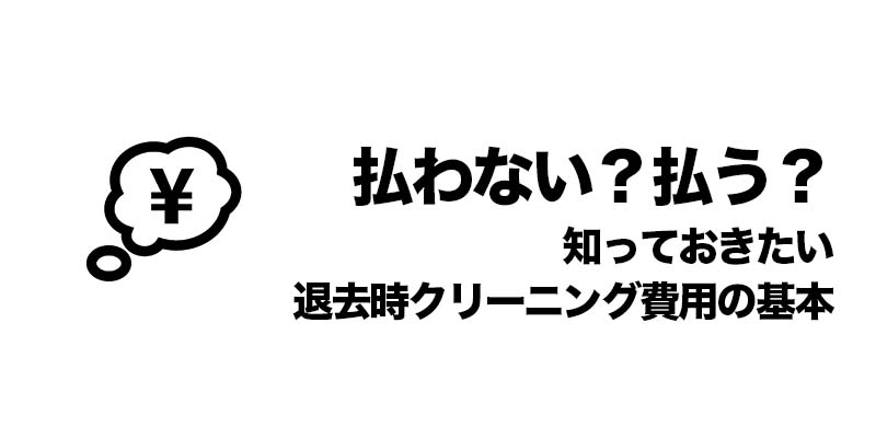 払わない？払う？知っておきたい退去時クリーニング費用の基本