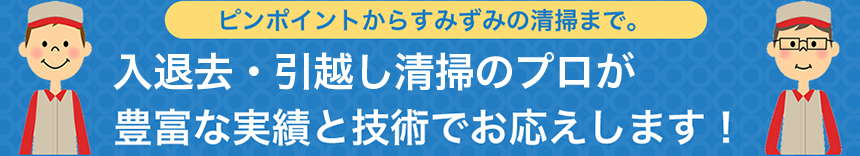 ピンポイントからすみずみの清掃まで。入退去・引越し清掃のプロが豊富な実績と技術でお応えします！